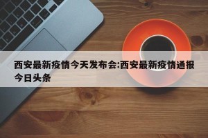 西安最新疫情今天发布会:西安最新疫情通报今日头条