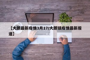 【大朗最新疫情3月17/大朗镇疫情最新报道】