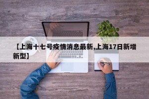 【上海十七号疫情消息最新,上海17日新增新型】