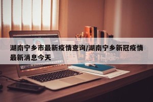 湖南宁乡市最新疫情查询/湖南宁乡新冠疫情最新消息今天