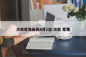 沂南疫情最新4月1日:沂南 疫情
