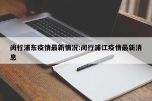 闵行浦东疫情最新情况:闵行浦江疫情最新消息