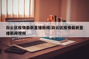 白云区疫情最新直播新闻:白云区疫情最新直播新闻视频