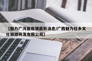 【魅力广河县疫情最新消息/广西魅力壮乡文化旅游开发有限公司】