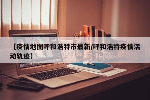 【疫情地图呼和浩特市最新/呼和浩特疫情活动轨迹】