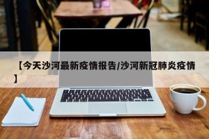 【今天沙河最新疫情报告/沙河新冠肺炎疫情】
