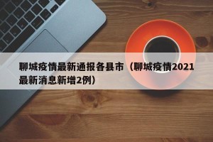 聊城疫情最新通报各县市（聊城疫情2021最新消息新增2例）