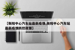 【衡阳中心汽车站最新疫情,衡阳中心汽车站最新疫情防控政策】