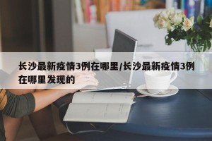 长沙最新疫情3例在哪里/长沙最新疫情3例在哪里发现的