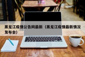 黑龙江疫情公告网最新（黑龙江疫情最新情况发布会）