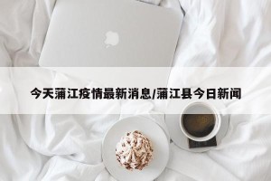 今天蒲江疫情最新消息/蒲江县今日新闻