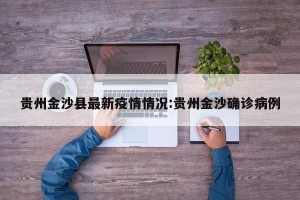 贵州金沙县最新疫情情况:贵州金沙确诊病例