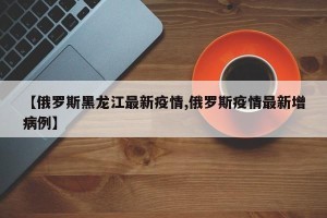 【俄罗斯黑龙江最新疫情,俄罗斯疫情最新增病例】