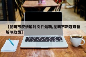 【昆明市疫情解封文件最新,昆明市新冠疫情解除政策】