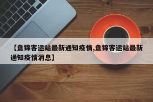 【盘锦客运站最新通知疫情,盘锦客运站最新通知疫情消息】