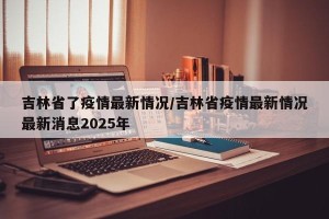 吉林省了疫情最新情况/吉林省疫情最新情况最新消息2025年