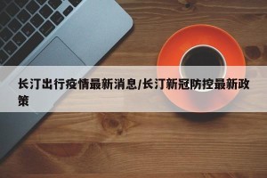长汀出行疫情最新消息/长汀新冠防控最新政策