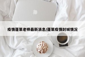 疫情蓬莱老师最新消息/蓬莱疫情封城情况