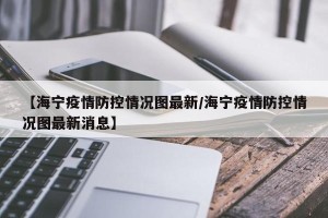 【海宁疫情防控情况图最新/海宁疫情防控情况图最新消息】