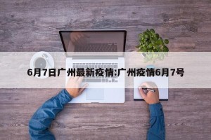 6月7日广州最新疫情:广州疫情6月7号