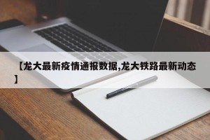 【龙大最新疫情通报数据,龙大铁路最新动态】
