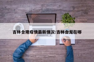 吉林合隆疫情最新情况:吉林合龙在哪