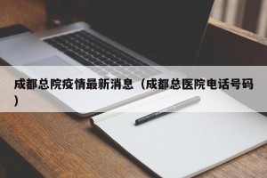 成都总院疫情最新消息（成都总医院电话号码）
