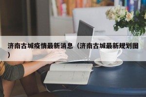 济南古城疫情最新消息（济南古城最新规划图）