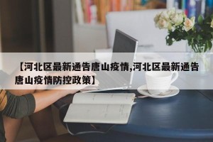 【河北区最新通告唐山疫情,河北区最新通告唐山疫情防控政策】