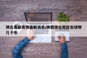 陕北各县疫情最新消息/陕西陕北地区包括哪几个市