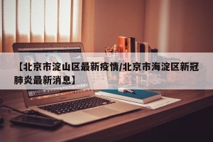 【北京市淀山区最新疫情/北京市海淀区新冠肺炎最新消息】