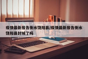 疫情最新报告衡水饶阳县/疫情最新报告衡水饶阳县封城了吗