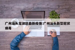 广州汕头龙湖区最新疫情:广州汕头新型冠状病毒