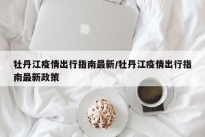 牡丹江疫情出行指南最新/牡丹江疫情出行指南最新政策