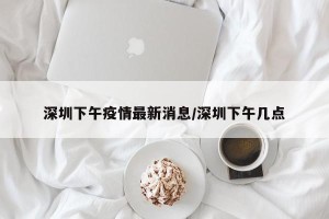深圳下午疫情最新消息/深圳下午几点