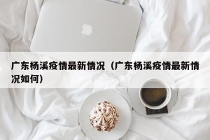 广东杨溪疫情最新情况（广东杨溪疫情最新情况如何）