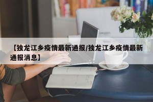 【独龙江乡疫情最新通报/独龙江乡疫情最新通报消息】