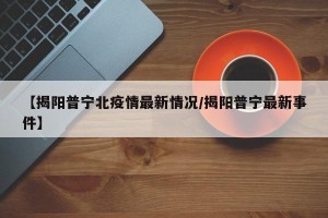 【揭阳普宁北疫情最新情况/揭阳普宁最新事件】