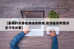 【最新的长春疫情通报数据,疫情最新数据消息今天长春】