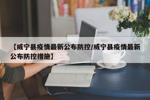 【威宁县疫情最新公布防控/威宁县疫情最新公布防控措施】