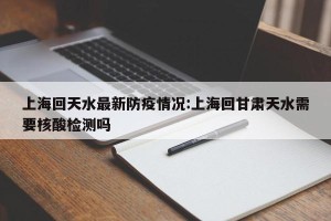 上海回天水最新防疫情况:上海回甘肃天水需要核酸检测吗