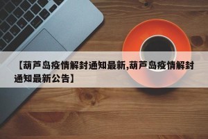 【葫芦岛疫情解封通知最新,葫芦岛疫情解封通知最新公告】
