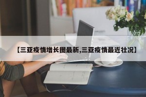 【三亚疫情增长图最新,三亚疫情最近壮况】