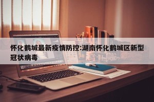 怀化鹤城最新疫情防控:湖南怀化鹤城区新型冠状病毒