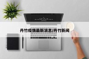 丹竹疫情最新消息/丹竹新闻