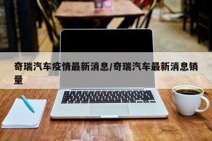 奇瑞汽车疫情最新消息/奇瑞汽车最新消息销量