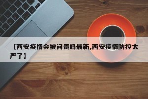 【西安疫情会被问责吗最新,西安疫情防控太严了】