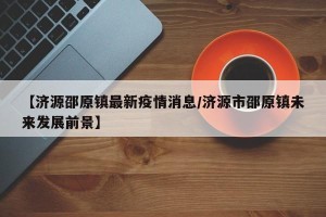 【济源邵原镇最新疫情消息/济源市邵原镇未来发展前景】