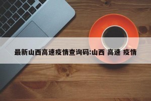 最新山西高速疫情查询码:山西 高速 疫情