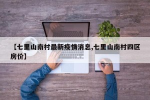 【七里山南村最新疫情消息,七里山南村四区房价】